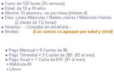 Cuadro de texto: ● Curso de 100 horas (3h semana)● Edad: de 10 a 18 aos● Mximo 10 alumnos, -as por clase (mnimo 4)● Das: Lunes-Mircoles / Mircoles-Viernes / Martes-Jueves             (2 clases de 1 horas)● Horarios:  - Consultar en secretara -● Niveles:            (Los cursos se agrupan por edad y nivel)                                                    ● Pago Mensual = 9 Cuotas de 94 ● Pago Trimestral = 3 Cuotas de 274  (91 al mes) ● Pago Anual = 1 Cuota de 801  (89 al mes)    + Matrcula 45    + Libros