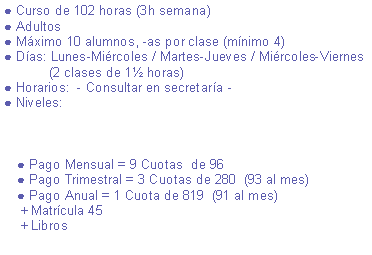 Cuadro de texto: ● Curso de 100 horas (3h semana)● Adultos● Mximo 10 alumnos, -as por clase (mnimo 4)● Das: Lunes-Mircoles / Mircoles-Viernes / Martes-Jueves             (2 clases de 1 horas)● Horarios:  - Consultar en secretara -● Niveles:                                                                                      ● Pago Mensual = 9 Cuotas  de 94 ● Pago Trimestral = 3 Cuotas de 274  (91 al mes) ● Pago Anual = 1 Cuota de 801  (89 al mes)    + Matrcula 45    + Libros